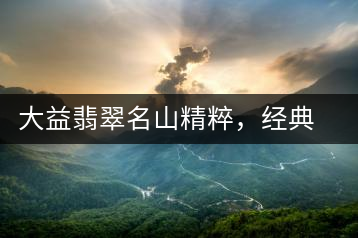 大益翡翠名山精粹，經(jīng)典呈現(xiàn)