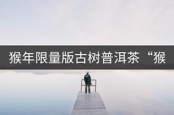 猴年限量版古樹普洱茶“猴彩春”隆重上市！