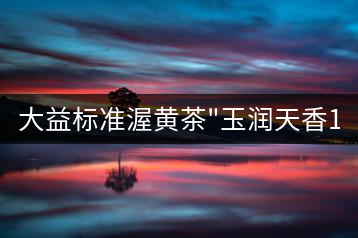 大益標(biāo)準(zhǔn)渥黃茶”玉潤天香1401″品評