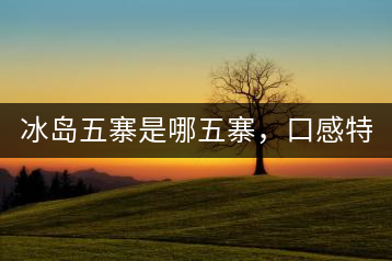 冰島五寨是哪五寨，口感特點(diǎn)介紹？