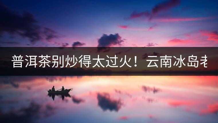 普洱茶別炒得太過火！云南冰島老寨“茶王樹”采摘權(quán)88萬成交？