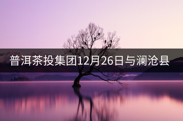 普洱茶投集團(tuán)12月26日與瀾滄縣富邦鄉(xiāng)簽約，拉開邦崴...普洱茶投集團(tuán)12月26日與瀾滄縣富邦鄉(xiāng)簽約，拉開邦崴茶區(qū)開發(fā)序幕