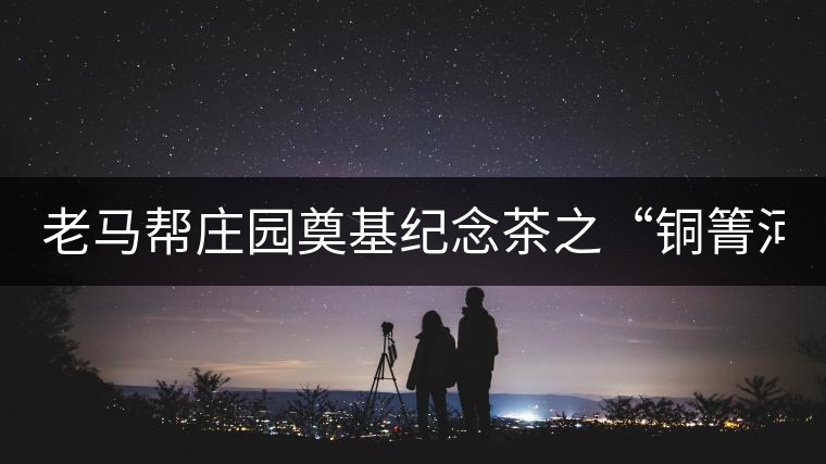 老馬幫莊園奠基紀(jì)念茶之“銅箐河老寨”即將榮耀上市...老馬幫莊園奠基紀(jì)念茶之“銅箐河老寨”即將榮耀上市，限量1333餅