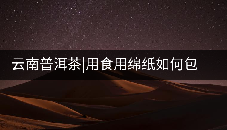 云南普洱茶|用食用綿紙如何包裝普洱茶茶餅云南普洱茶｜用食用綿紙如何包裝普洱茶茶餅