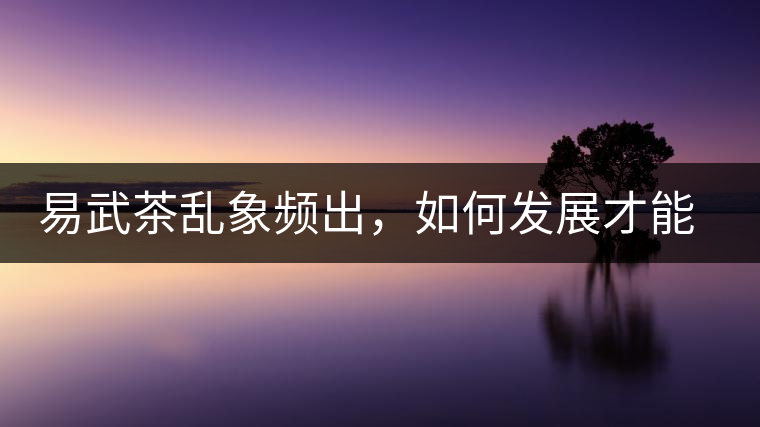 易武茶亂象頻出，如何發(fā)展才能持久不衰?易武茶亂象頻出，如何發(fā)展才能持久不衰？