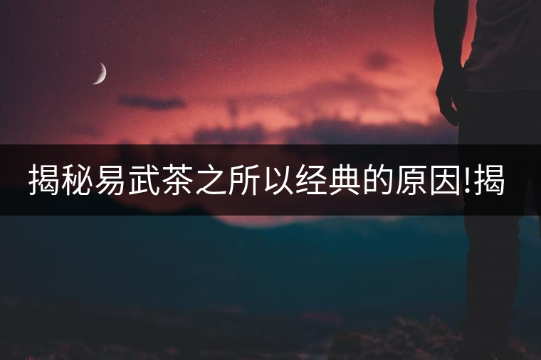 揭秘易武茶之所以經(jīng)典的原因!揭秘易武茶之所以經(jīng)典的原因！