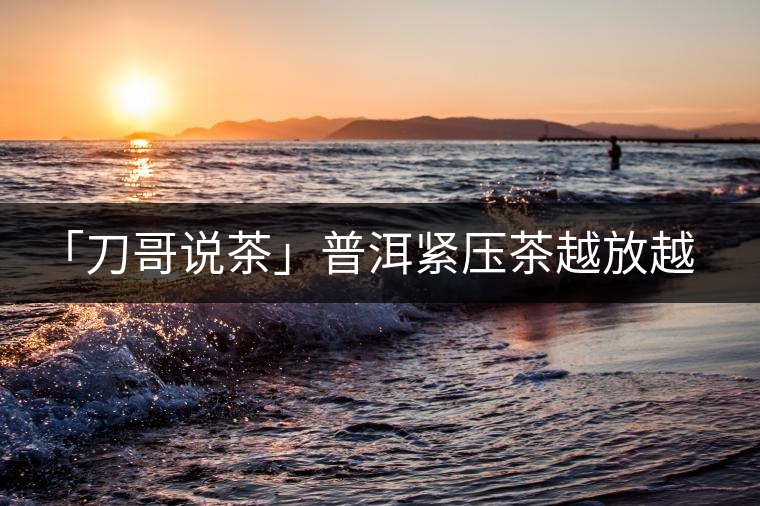 「刀哥說(shuō)茶」普洱緊壓茶越放越膨脹還是越收縮？