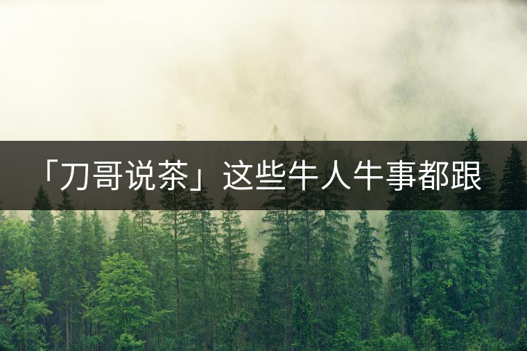 「刀哥說茶」這些牛人牛事都跟云南茶葉有關(guān) 「刀哥說茶」這些牛人牛事都跟云南茶葉有關(guān)