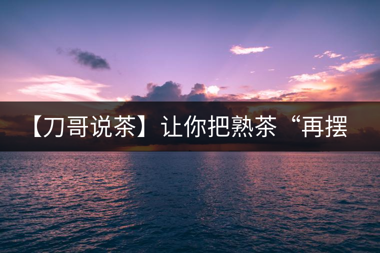 【刀哥說(shuō)茶】讓你把熟茶“再擺擺，再放放”的商家就是耍流氓