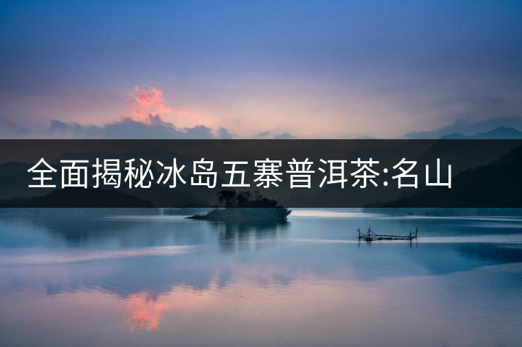 全面揭秘冰島五寨普洱茶:名山名寨，盡享冰糖韻全面揭秘冰島五寨普洱茶：名山名寨，盡享冰糖韻