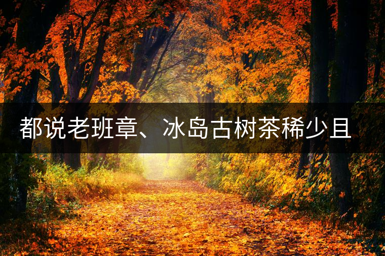 都說老班章、冰島古樹茶稀少且貴，那為什么你能輕易買到都說老班章、冰島古樹茶稀少且貴，那為什么你能輕易買到