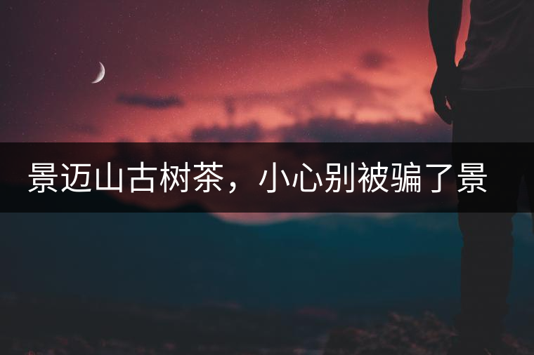 景邁山古樹(shù)茶，小心別被騙了景邁山古樹(shù)茶，小心別被騙了