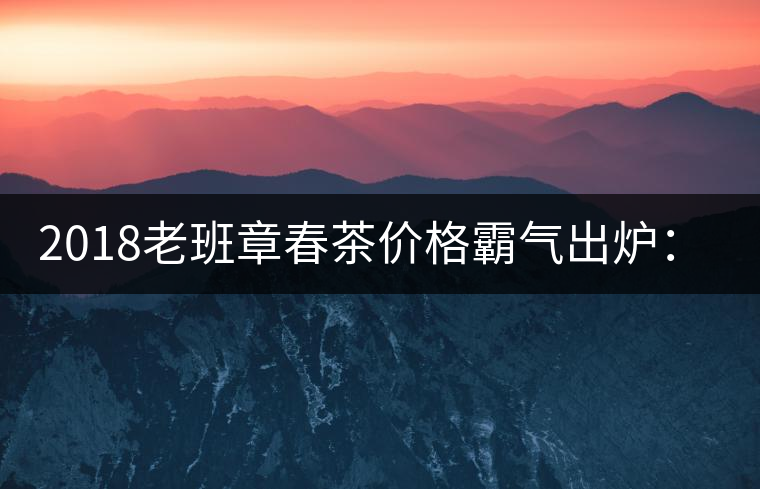 2018老班章春茶價(jià)格霸氣出爐:平均報(bào)價(jià)1萬(wàn)元/公斤 老班章古樹春茶漲價(jià)20% 2018老班章春茶價(jià)格霸氣出爐:平均報(bào)價(jià)1萬(wàn)元/公斤 老班章古樹春茶漲價(jià)20%
