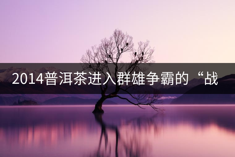 2014普洱茶進(jìn)入群雄爭(zhēng)霸的“戰(zhàn)國(guó)時(shí)代”