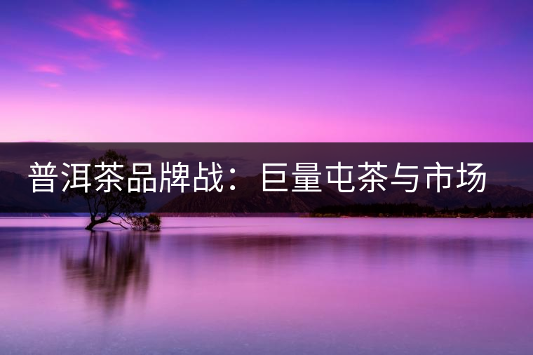 普洱茶品牌戰(zhàn)：巨量屯茶與市場困局怎么破？