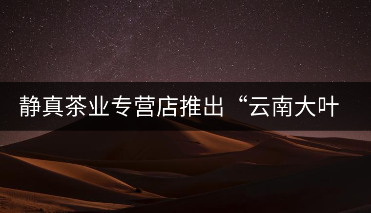 靜真茶業(yè)專營店推出“云南大葉古樹普洱茶” 靜真茶業(yè)專營店推出“云南大葉古樹普洱茶”