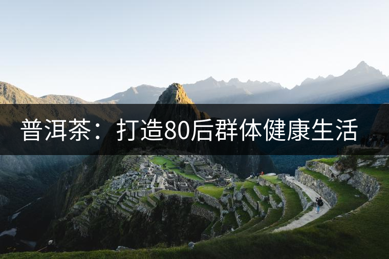 普洱茶:打造80后群體健康生活新理念 普洱茶:打造80后群體健康生活新理念
