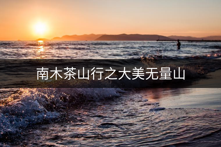南木茶山行之大美無(wú)量山 南木茶山行之大美無(wú)量山