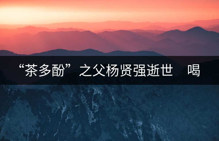 “茶多酚”之父楊賢強逝世 喝茶講究的他做人也講究 “茶多酚”之父楊賢強逝世 喝茶講究的他做人也講究