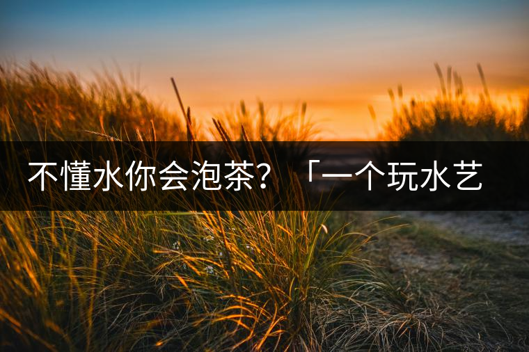 不懂水你會泡茶？「一個玩水藝術(shù)家的自我修養(yǎng)」