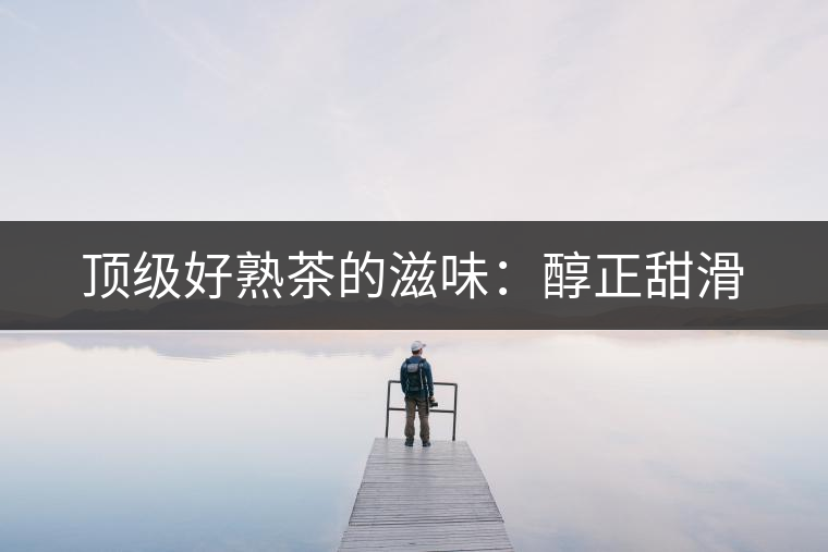 頂級(jí)好熟茶的滋味:醇正甜滑 頂級(jí)好熟茶的滋味:醇正甜滑