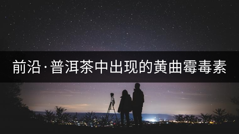 前沿·普洱茶中出現(xiàn)的黃曲霉毒素源于二次污染（上）