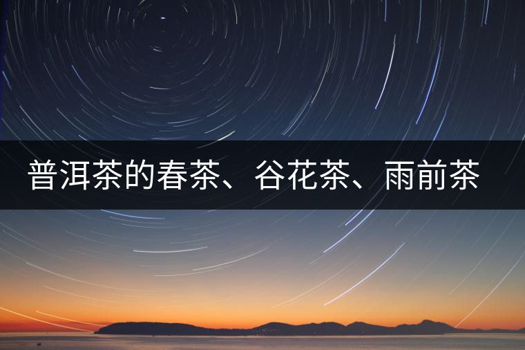 普洱茶的春茶、谷花茶、雨前茶、雨水茶如何界定？