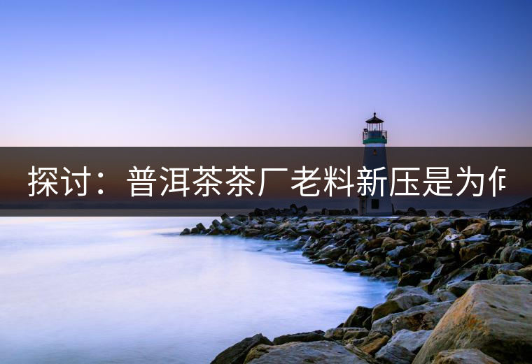 探討：普洱茶茶廠老料新壓是為何？