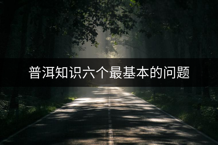 普洱知識六個(gè)最基本的問題 普洱知識六個(gè)最基本的問題