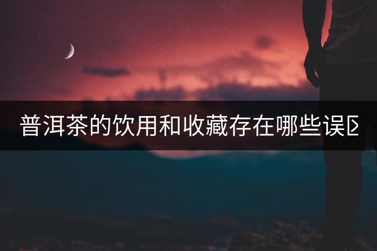 普洱茶的飲用和收藏存在哪些誤區(qū)？