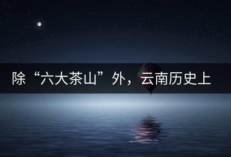 除“六大茶山”外，云南歷史上還有哪些主要的茶葉產(chǎn)區(qū)?