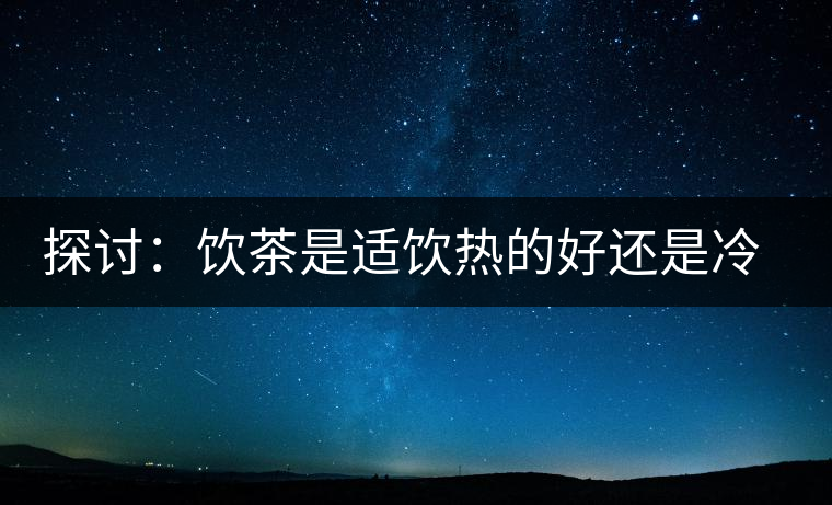 探討：飲茶是適飲熱的好還是冷的好？