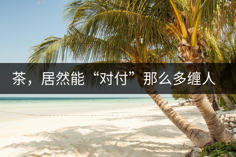 茶，居然能“對付”那么多纏人的疾病