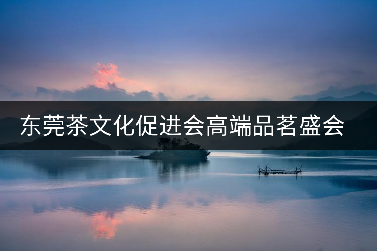 東莞茶文化促進(jìn)會高端品茗盛會邀您參與