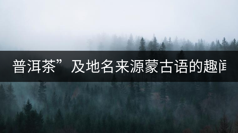普洱茶”及地名來(lái)源蒙古語(yǔ)的趣聞？