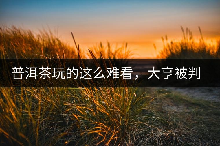 普洱茶玩的這么難看，大亨被判四年