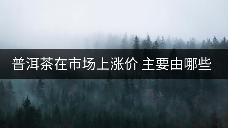 普洱茶在市場(chǎng)上漲價(jià) 主要由哪些因素主導(dǎo)？