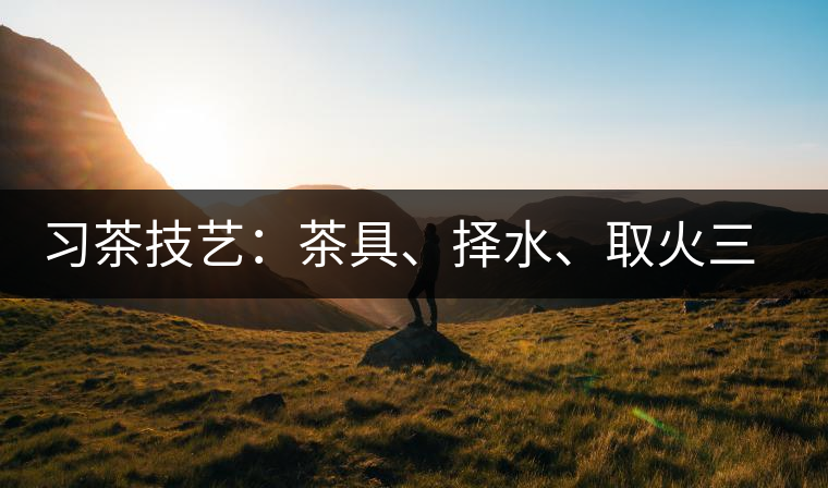 習(xí)茶技藝：茶具、擇水、取火三篇