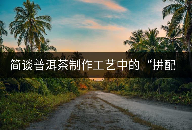 簡談普洱茶制作工藝中的“拼配”與“發(fā)酵”