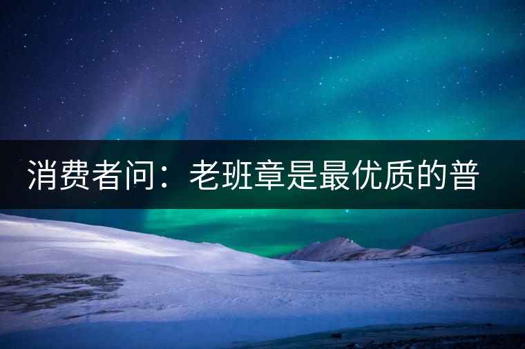 消費者問：老班章是最優(yōu)質(zhì)的普洱茶嗎？