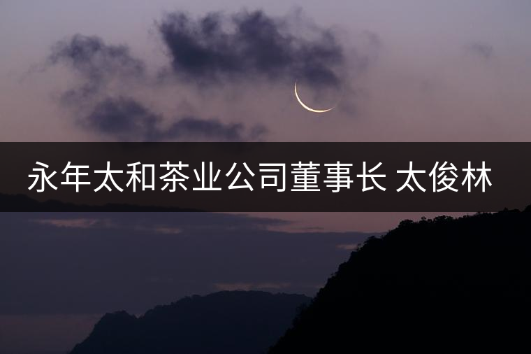 永年太和茶業(yè)公司董事長(zhǎng) 太俊林 先生專訪 永年太和茶業(yè)公司董事長(zhǎng) 太俊林 先生專訪