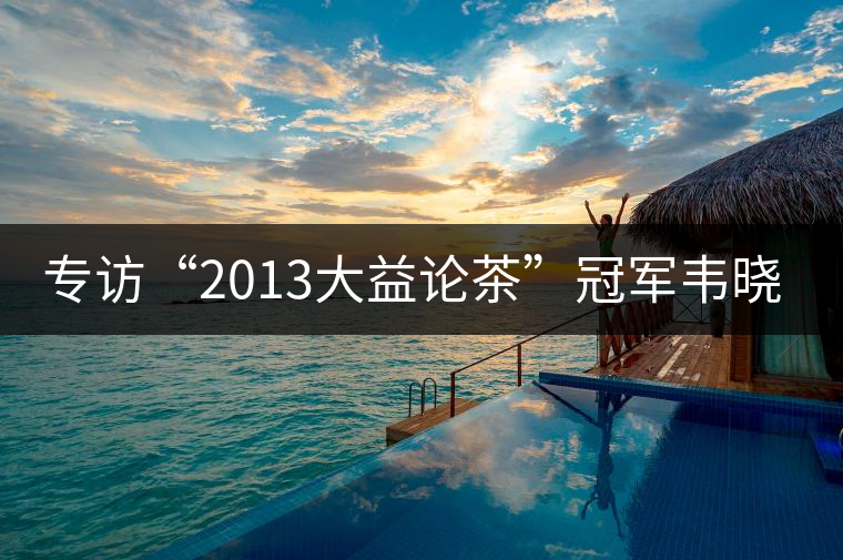 專訪“2013大益論茶”冠軍韋曉春 專訪“2013大益論茶”冠軍韋曉春