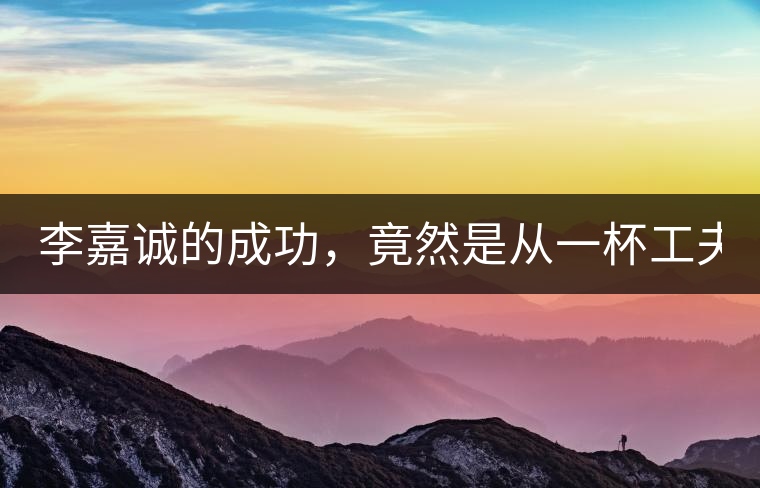 李嘉誠(chéng)的成功，竟然是從一杯工夫茶開(kāi)始的！