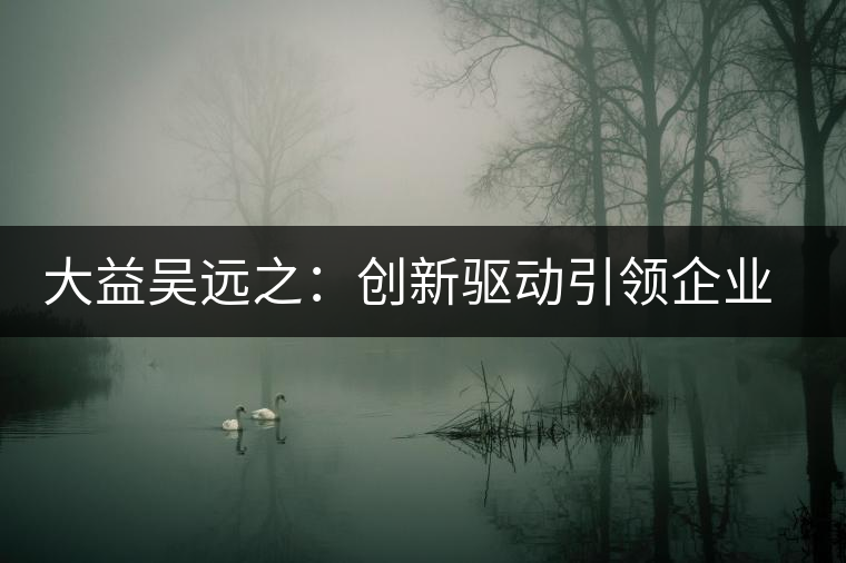 大益吳遠之：創(chuàng)新驅(qū)動引領(lǐng)企業(yè)發(fā)展