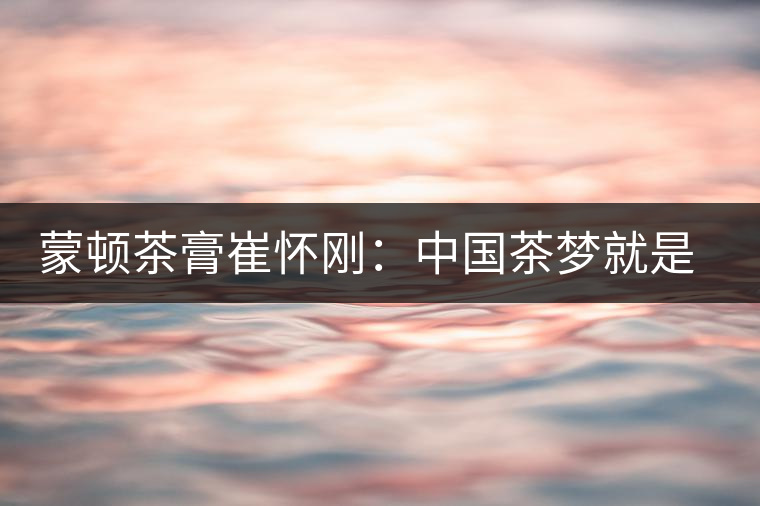 蒙頓茶膏崔懷剛：中國茶夢就是文化自信