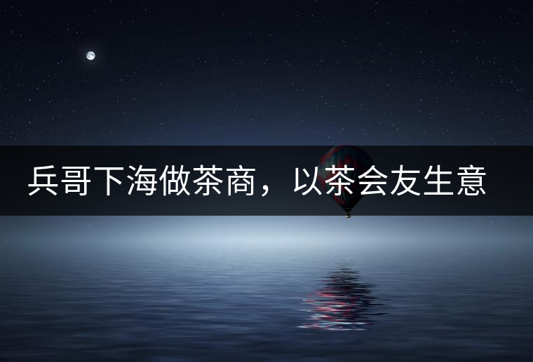 兵哥下海做茶商，以茶會友生意火