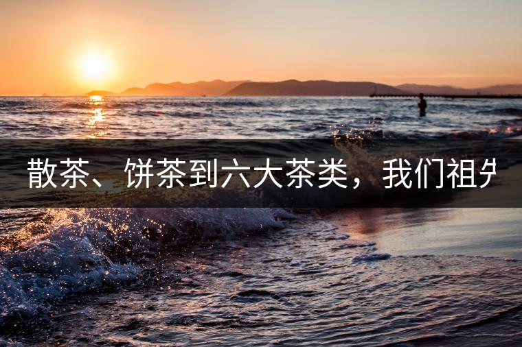 散茶、餅茶到六大茶類，我們祖先用了1500年才分清