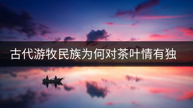 古代游牧民族為何對(duì)茶葉情有獨(dú)鐘，為何為了茶葉甚至不惜動(dòng)武