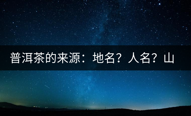 普洱茶的來源：地名？人名？山名？您更信哪一種？