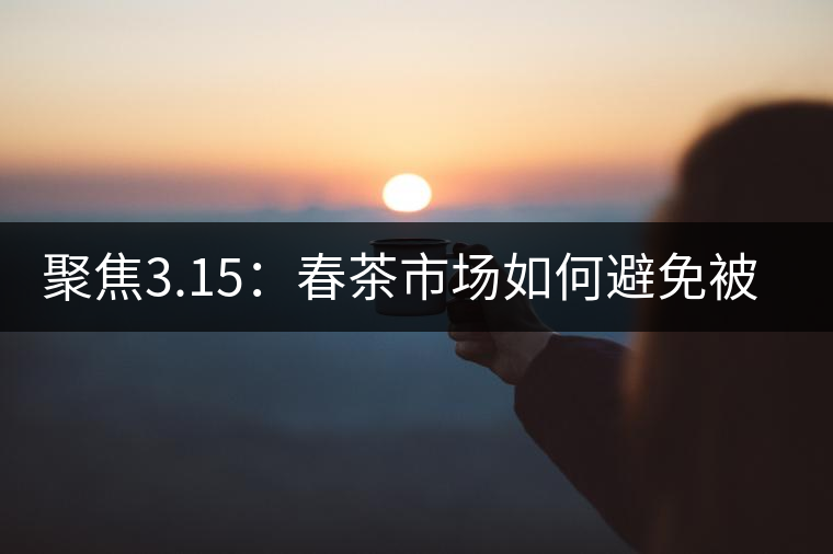 聚焦3.15：春茶市場(chǎng)如何避免被“套路”？